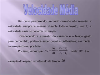 Um carro percorrendo um certo caminho não mantém a velocidade sempre a mesma durante todo o trajeto, isto é, a velocidade varia no decorrer do tempo.   Conhecendo a extensão do caminho e o tempo gasto para percorrê-lo, podemos saber quantos quilômetros, em média, o carro percorreu por hora. Por isso, temos que:  onde  é a variação do espaço no intervalo de tempo  Velocidade Média 