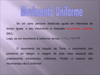 Se um carro percorre distâncias iguais em intervalos de tempo iguais, o seu movimento é chamado  movimento uniforme  (MU). Logo, se um movimento é uniforme, temos:  O movimento da rotação da Terra, o movimento dos ponteiros do relógio, a viagem de uma nave espacial são praticamente movimentos uniformes. Porém a maioria dos movimentos não é uniforme! Movimento Uniforme 