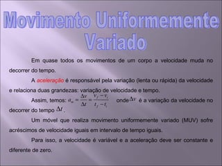 Em quase todos os movimentos de um corpo a velocidade muda no decorrer do tempo. A  aceleração  é responsável pela variação (lenta ou rápida) da velocidade e relaciona duas grandezas: variação de velocidade e tempo. Assim, temos:  onde  é a variação da velocidade no decorrer do tempo  . Um móvel que realiza movimento uniformemente variado (MUV) sofre acréscimos de velocidade iguais em intervalo de tempo iguais.  Para isso, a velocidade é variável e a aceleração deve ser constante e diferente de zero. Movimento Uniformemente Variado 