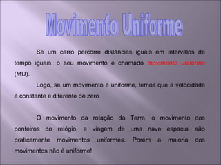 Se um carro percorre distâncias iguais em intervalos de tempo iguais, o seu movimento é chamado  movimento uniforme  (MU). Logo, se um movimento é uniforme, temos que a velocidade é constante e diferente de zero O movimento da rotação da Terra, o movimento dos ponteiros do relógio, a viagem de uma nave espacial são praticamente movimentos uniformes. Porém a maioria dos movimentos não é uniforme! Movimento Uniforme 