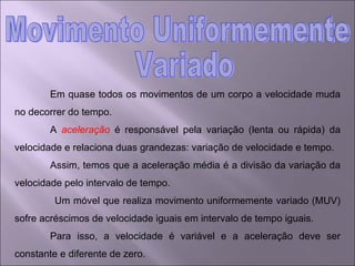 Em quase todos os movimentos de um corpo a velocidade muda no decorrer do tempo. A  aceleração  é responsável pela variação (lenta ou rápida) da velocidade e relaciona duas grandezas: variação de velocidade e tempo. Assim, temos que a aceleração média é a divisão da variação da velocidade pelo intervalo de tempo.  Um móvel que realiza movimento uniformemente variado (MUV) sofre acréscimos de velocidade iguais em intervalo de tempo iguais.  Para isso, a velocidade é variável e a aceleração deve ser constante e diferente de zero. Movimento Uniformemente Variado 