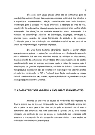 De acordo com Souza (1995), várias são as justificativas para as
contribuições socioeconômicas das pequenas empresas: estímulo à livre iniciativa e
à capacidade empreendedora; relação capital/trabalho com mais harmonia;
contribuição para a geração de novos empregos e absorção de mão-de-obra,
manutenção de certo nível de atividade econômica em determinadas regiões; efeito
amortecedor das distorções na atividade econômica; efeito amortecedor dos
impactos do desemprego; potencial de assimilação, adaptação, introdução e,
algumas vezes, geração de novas tecnologias de produto e de processo;
Contribuição para a descentralização das atividades econômicas, em especial na
função de complementação às grandes empresas.
De uma forma bastante abrangente, Batalha e Demori (1990)
apresentam uma série de considerações que retratam a importância deste segmento
para a economia, que tem sido mostrado através de: absorção da mão-de-obra;
desenvolvimento de profissionais em atividades diferentes; investimento de capital;
complementação para as grandes empresas, onde o nicho de mercado não é
atraente para os grandes empreendimentos; ambiente de trabalho potencialmente
mais produtivo e agradável, pois os contatos com níveis superiores são mais diretos
e freqüentes; participação no PIB – Produto Interno Bruto; participação na massa
salarial; diversificação das exportações; equalização do fluxo migratório em direção
aos superpopulosos centros urbanos.
2.5 A CARGA TRIBUTÁRIA NO BRASIL X INABILIDADES ADMINISTRATIVAS.
Quando se fala sobre as causas da mortalidade das empresas no
Brasil é preciso que se leve em consideração que esta indentificação precisa ser
feita a partir de uma perspectiva mais ampla, pois, é possivel concluir que o
fechamento das empresas não está associado a apenas um ou dois fatores
principais. Ao contrário do que se pensa, a mortalidade das empresas está
associada a um conjunto de fatores que de forma cumulativa, podem ampliar as
chances de fechamento de uma empresa.
9
 