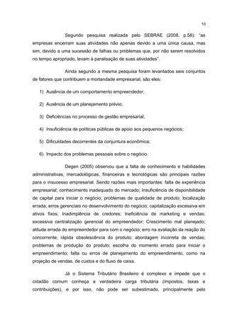 Segundo pesquisa realizada pelo SEBRAE (2008. p.58): “as
empresas encerram suas atividades não apenas devido a uma única causa, mas
sim, devido a uma sucessão de falhas ou problemas que, por não serem resolvidos
no tempo apropriado, levam à paralisação de suas atividades”.
Ainda segundo a mesma pesquisa foram levantados seis conjuntos
de fatores que contribuem a mortandade empresarial, são eles:
1) Ausência de um comportamento empreendedor;
2) Ausência de um planejamento prévio;
3) Deficiências no processo de gestão empresarial;
4) Insuficiência de políticas públicas de apoio aos pequenos negócios;
5) Dificuldades decorrentes da conjuntura econômica;
6) Impacto dos problemas pessoais sobre o negócio.
Degen (2005) observou que a falta de conhecimento e habilidades
administrativas, mercadológicas, financeiras e tecnológicas são principais razões
para o insucesso empresarial. Sendo razões mais importantes: falta de experiência
empresarial; conhecimento inadequado do mercado; Insuficiência de disponibilidade
de capital para iniciar o negócio; problemas de qualidade de produto; localização
errada; erros gerenciais no desenvolvimento do negócio; capitalização excessiva em
ativos fixos; Inadimplência de credores; Ineficiência de marketing e vendas;
excessiva centralização gerencial do empreendedor; Crescimento mal planejado;
atitude errada do empreendedor para com o negócio; erro na avaliação da reação do
concorrente; rápida obsolescência do produto; abordagem incorreta de vendas;
problemas de produção do produto; escolha do momento errado para iniciar o
empreendimento; falta ou erros de planejamento do empreendimento, como na
projeção de vendas, de custos e do fluxo de caixa.
Já o Sistema Tributário Brasileiro é complexo e impede que o
cidadão comum conheça a verdadeira carga tributária (impostos, taxas e
contribuições), e por isso, não pode ser subestimado, principalmente pelo
10
 