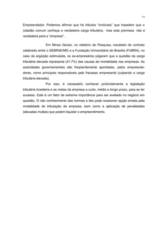 Empreendedor. Podemos afirmar que há tributos “invisíveis” que impedem que o
cidadão comum conheça a verdadeira carga tributária, mas esta premissa não é
verdadeira para a “empresa” .
Em Minas Gerais, no relatório de Pesquisa, resultado de contrato
celebrado entre o SEBRAE/MG e a Fundação Universitária de Brasília (FUBRA), no
caso da argüição estimulada, os ex-empresários julgaram que a questão da carga
tributária elevada representa (41,7%) das causas de mortalidade nas empresas. As
autoridades governamentais são freqüentemente apontadas, pelos empreende-
dores, como principais responsáveis pelo fracasso empresarial (culpando a carga
tributária elevada).
Por isso, é necessário conhecer profundamente a legislação
tributária brasileira e as metas da empresa a curto, médio e longo prazo, para se ter
sucesso. Este é um fator de extrema importância para ser avaliado no negócio em
questão. O não conhecimento das normas e leis pode ocasionar opção errada pela
modalidade de tributação da empresa, bem como a aplicação de penalidades
(elevadas multas) que podem liquidar o empreendimento.
11
 
