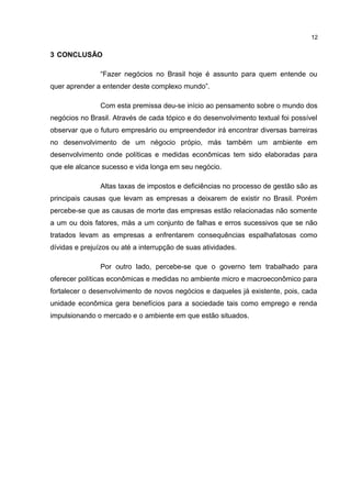 3 CONCLUSÃO
“Fazer negócios no Brasil hoje é assunto para quem entende ou
quer aprender a entender deste complexo mundo”.
Com esta premissa deu-se início ao pensamento sobre o mundo dos
negócios no Brasil. Através de cada tópico e do desenvolvimento textual foi possível
observar que o futuro empresário ou empreendedor irá encontrar diversas barreiras
no desenvolvimento de um négocio própio, más também um ambiente em
desenvolvimento onde políticas e medidas econômicas tem sido elaboradas para
que ele alcance sucesso e vida longa em seu negócio.
Altas taxas de impostos e deficiências no processo de gestão são as
principais causas que levam as empresas a deixarem de existir no Brasil. Porém
percebe-se que as causas de morte das empresas estão relacionadas não somente
a um ou dois fatores, más a um conjunto de falhas e erros sucessivos que se não
tratados levam as empresas a enfrentarem consequências espalhafatosas como
dívidas e prejuízos ou até a interrupção de suas atividades.
Por outro lado, percebe-se que o governo tem trabalhado para
oferecer políticas econômicas e medidas no ambiente micro e macroeconômico para
fortalecer o desenvolvimento de novos negócios e daqueles já existente, pois, cada
unidade econômica gera benefícios para a sociedade tais como emprego e renda
impulsionando o mercado e o ambiente em que estão situados.
12
 