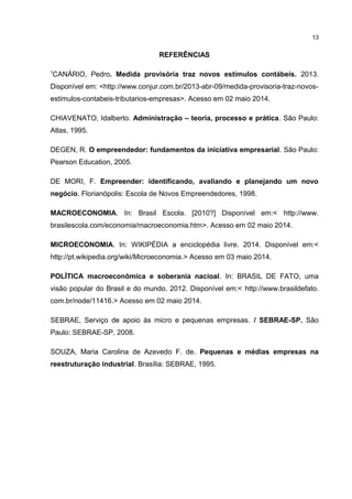 REFERÊNCIAS
1
CANÁRIO, Pedro. Medida provisória traz novos estímulos contábeis. 2013.
Disponível em: <http://www.conjur.com.br/2013-abr-09/medida-provisoria-traz-novos-
estimulos-contabeis-tributarios-empresas>. Acesso em 02 maio 2014.
CHIAVENATO, Idalberto. Administração – teoria, processo e prática. São Paulo:
Atlas, 1995.
DEGEN, R. O empreendedor: fundamentos da iniciativa empresarial. São Paulo:
Pearson Education, 2005.
DE MORI, F. Empreender: identificando, avaliando e planejando um novo
negócio. Florianópolis: Escola de Novos Empreendedores, 1998.
MACROECONOMIA. In: Brasil Escola. [2010?] Disponível em:< http://www.
brasilescola.com/economia/macroeconomia.htm>. Acesso em 02 maio 2014.
MICROECONOMIA. In: WIKIPÉDIA a enciclopédia livre. 2014. Disponível em:<
http://pt.wikipedia.org/wiki/Microeconomia.> Acesso em 03 maio 2014.
POLÍTICA macroeconômica e soberania nacioal. In: BRASIL DE FATO, uma
visão popular do Brasil e do mundo. 2012. Disponível em:< http://www.brasildefato.
com.br/node/11416.> Acesso em 02 maio 2014.
SEBRAE, Serviço de apoio às micro e pequenas empresas. / SEBRAE-SP. São
Paulo: SEBRAE-SP, 2008.
SOUZA, Maria Carolina de Azevedo F. de. Pequenas e médias empresas na
reestruturação industrial. Brasília: SEBRAE, 1995.
13
 