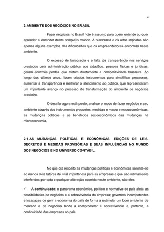 2 AMBIENTE DOS NEGÓCIOS NO BRASIL
Fazer negócios no Brasil hoje é assunto para quem entende ou quer
aprender a entender deste complexo mundo. A burocracia e os altos impostos são
apenas alguns exemplos das dificuldades que os empreendedores encontrão neste
ambiente.
O excesso de burocracia e a falta de transparência nos serviços
prestados pela administração pública aos cidadãos, pessoas físicas e jurídicas,
geram enormes perdas que afetam diretamente a competitividade brasileira. Ao
longo dos últimos anos, foram criados instrumentos para simplificar processos,
aumentar a transparência e melhorar o atendimento ao público, que representaram
um importante avanço no processo de transformação do ambiente de negócios
brasileiro.
O desafio agora está posto, analisar o modo de fazer negócios e seu
ambiente através dos instrumentos propostos: medidas e macro e microeconômicas,
as mudanças políticas e os beneficios socioeconômicos das mudanças na
microeconomia.
2.1 AS MUDANÇAS POLÍTICAS E ECONÔMICAS, EDIÇÕES DE LEIS,
DECRETOS E MEDIDAS PROVISÓRIAS E SUAS INFLUÊNCIAS NO MUNDO
DOS NEGÓCIOS E NO UNIVERSO CONTÁBIL.
No que diz respeito as mudanças políticas e econômicas salienta-se
ao menos dois fatores de vital importância para as empresas e que são intimamente
interferidos por toda e qualquer alteração ocorrida neste ambiente, são eles:
 A continuidade: o panorama econômico, político e normativo do país afeta as
possibilidades de negócios e a sobrevivência da empresa; governos incompetentes
e incapazes de gerir a economia do país de forma a estimular um bom ambiente de
mercado e de negócios tende a comprometer a sobrevivência e, portanto, a
continuidade das empresas no país.
4
 