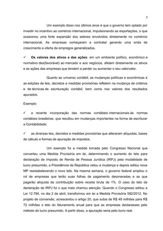 Um exemplo disso nos últimos anos é que o governo tem optado por
investir no incentivo ao comércio internacional, impulsionando as exportações, o que
ocasionou uma forte expansão dos setores envolvidos diretamente no comércio
internacional. As empresas começaram a contratar gerando uma onda de
crescimento e oferta de empregos generalizados.
 Os valores dos ativos e das ações: em um ambiente político, econômico e
normativo des(favorável) ao mercado e aos negócios, afetam diretamente os ativos
e as ações das empresas que tendem a perder ou aumentar o seu valorvalor.
Quanto ao universo contábil, as mudanças políticas e econômicas e
as edições de leis, decretos e medidas provisórias refletem na mudança de critérios
e de técnicas de escrituração contábil, bem como nos valores dos resultados
apurados.
Exemplo:
 a recente incorporação das normas contábeis internacionais às normas
contábeis brasileiras, que resultou em mudanças importantes na forma de escriturar
a Contabilidade;
 as diversas leis, decretos e medidas provisórias que alteraram alíquotas, bases
de cálculo e formas de apuração de impostos.
Um exemplo foi a medida tomada pelo Congresso Nacional que
converteu uma Medida Provisória em lei, determinando o aumento do teto para
declaração de Imposto de Renda de Pessoa Jurídica (IRPJ) pela modalidade de
lucro presumido, a Presidência da República vetou a mudança e depois editou nova
MP reestabelecendo o novo teto. Na mesma semana, o governo federal ampliou o
rol de empresas que terão suas folhas de pagamento desoneradas e as que
pagarão alíquota de contribuição sobre receita bruta de 1%. O caso do teto da
declaração de IRPJ foi o que mais chamou atenção. Quando o Congresso editou a
Lei 12.794, no dia 2 de abril, transformou em lei a Medida Provisória 582/2012. No
projeto de conversão, acrescentou o artigo 20, que subia de R$ 48 milhões para R$
72 milhões o teto do faturamento anual para que as empresas declarasses pelo
método do lucro presumido. A partir disso, a apuração seria pelo lucro real.
5
 