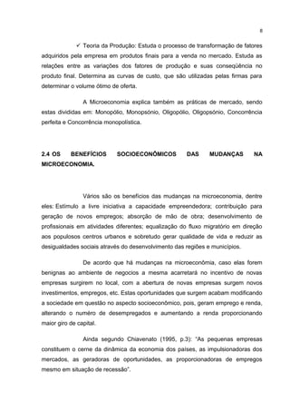  Teoria da Produção: Estuda o processo de transformação de fatores
adquiridos pela empresa em produtos finais para a venda no mercado. Estuda as
relações entre as variações dos fatores de produção e suas conseqüência no
produto final. Determina as curvas de custo, que são utilizadas pelas firmas para
determinar o volume ótimo de oferta.
A Microeconomia explica também as práticas de mercado, sendo
estas divididas em: Monopólio, Monopsónio, Oligopólio, Oligopsónio, Concorrência
perfeita e Concorrência monopolística.
2.4 OS BENEFÍCIOS SOCIOECONÔMICOS DAS MUDANÇAS NA
MICROECONOMIA.
Vários são os benefícios das mudanças na microeconomia, dentre
eles: Estímulo a livre iniciativa a capacidade empreendedora; contribuição para
geração de novos empregos; absorção de mão de obra; desenvolvimento de
profissionais em atividades diferentes; equalização do fluxo migratório em direção
aos populosos centros urbanos e sobretudo gerar qualidade de vida e reduzir as
desigualdades sociais através do desenvolvimento das regiões e municípios.
De acordo que há mudanças na microeconômia, caso elas forem
benignas ao ambiente de negocios a mesma acarretará no incentivo de novas
empresas surgirem no local, com a abertura de novas empresas surgem novos
investimentos, empregos, etc. Estas oportunidades que surgem acabam modificando
a sociedade em questão no aspecto socioeconômico, pois, geram emprego e renda,
alterando o numéro de desempregados e aumentando a renda proporcionando
maior giro de capital.
Ainda segundo Chiavenato (1995, p.3): “As pequenas empresas
constituem o cerne da dinâmica da economia dos países, as impulsionadoras dos
mercados, as geradoras de oportunidades, as proporcionadoras de empregos
mesmo em situação de recessão”.
8
 