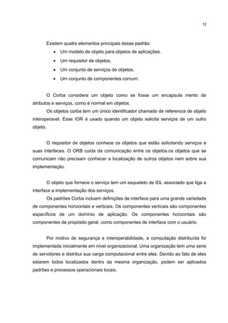 Existem quatro elementos principais desse padrão:
• Um modelo de objeto para objetos de aplicações.
• Um requisitor de objetos.
• Um conjunto de serviços de objetos.
• Um conjunto de componentes comum.
O Corba considera um objeto como se fosse um encapsula mento de
atributos e serviços, como é normal em objetos.
Os objetos corba tem um único identificador chamado de referencia de objeto
interoperavel. Esse IOR é usado quando um objeto solicita serviços de um outro
objeto.
O requisitor de objetos conhece os objetos que estão solicitando serviços e
suas interfaces. O ORB cuida da comunicação entre os objetos.os objetos que se
comunicam não precisam conhecer a localização de outros objetos nem sobre sua
implementação.
O objeto que fornece o serviço tem um esqueleto de IDL associado que liga a
interface a implementação dos serviços.
Os padrões Corba incluem definições de interface para uma grande variedade
de componentes horizontais e verticais. Os componentes verticais são componentes
específicos de um domínio de aplicação. Os componentes horizontais são
componentes de propósito geral, como componentes de interface com o usuário.
Por motivo de segurança e interoperabilidade, a computação distribuída foi
implementada inicialmente em nível organizacional. Uma organização tem uma serie
de servidores e distribui sua carga computacional entre eles. Devido ao fato de eles
estarem todos localizados dentro da mesma organização, podem ser aplicados
padrões e processos operacionais locais.
12
 