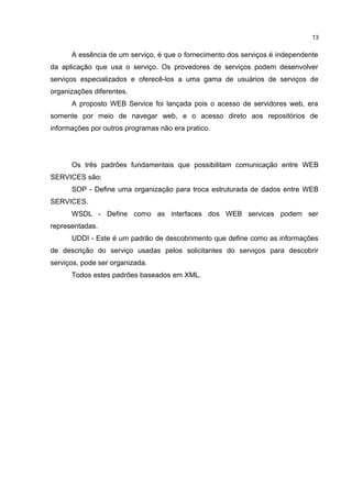 A essência de um serviço, é que o fornecimento dos serviços é independente
da aplicação que usa o serviço. Os provedores de serviços podem desenvolver
serviços especializados e oferecê-los a uma gama de usuários de serviços de
organizações diferentes.
A proposto WEB Service foi lançada pois o acesso de servidores web, era
somente por meio de navegar web, e o acesso direto aos repositórios de
informações por outros programas não era pratico.
Os três padrões fundamentais que possibilitam comunicação entre WEB
SERVICES são:
SOP - Define uma organização para troca estruturada de dados entre WEB
SERVICES.
WSDL - Define como as interfaces dos WEB services podem ser
representadas.
UDDI - Este é um padrão de descobrimento que define como as informações
de descrição do serviço usadas pelos solicitantes do serviços para descobrir
serviços, pode ser organizada.
Todos estes padrões baseados em XML.
13
 
