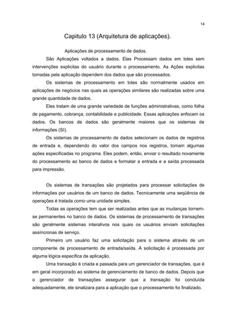 Capitulo 13 (Arquitetura de aplicações).
Aplicações de processamento de dados.
São Aplicações voltados a dados. Elas Processam dados em lotes sem
intervenções explicitas do usuário durante o processamento. As Ações explicitas
tomadas pela aplicação dependem dos dados que são processados.
Os sistemas de processamento em lotes são normalmente usados em
aplicações de negócios nas quais as operações similares são realizadas sobre uma
grande quantidade de dados.
Eles tratam de uma grande variedade de funções administrativas, como folha
de pagamento, cobrança, contabilidade e publicidade. Essas aplicações enfocam os
dados. Os bancos de dados são geralmente maiores que os sistemas de
informações (SI).
Os sistemas de processamento de dados selecionam os dados de registros
de entrada e, dependendo do valor dos campos nos registros, tomam algumas
ações especificadas no programa. Eles podem, então, enviar o resultado novamente
do processamento ao banco de dados e formatar a entrada e a saída processada
para impressão.
Os sistemas de transações são projetados para processar solicitações de
informações por usuários de um banco de dados. Tecnicamente uma seqüência de
operações é tratada como uma unidade simples.
Todas as operações tem que ser realizadas antes que as mudanças tornem-
se permanentes no banco de dados. Os sistemas de processamento de transações
são geralmente sistemas interativos nos quais os usuários enviam solicitações
assíncronas de serviço.
Primeiro um usuário faz uma solicitação para o sistema através de um
componente de processamento de entrada/saída. A solicitação é processada por
alguma lógica especifica da aplicação.
Uma transação é criada e passada para um gerenciador de transações, que é
em geral incorporado ao sistema de gerenciamento de banco de dados. Depois que
o gerenciador de transações assegurar que a transação foi concluída
adequadamente, ele sinalizara para a aplicação que o processamento foi finalizado.
14
 