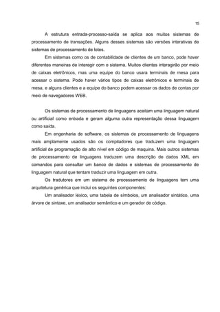 A estrutura entrada-processo-saída se aplica aos muitos sistemas de
processamento de transações. Alguns desses sistemas são versões interativas de
sistemas de processamento de lotes.
Em sistemas como os de contabilidade de clientes de um banco, pode haver
diferentes maneiras de interagir com o sistema. Muitos clientes interagirão por meio
de caixas eletrônicos, mas uma equipe do banco usara terminais de mesa para
acessar o sistema. Pode haver vários tipos de caixas eletrônicos e terminais de
mesa, e alguns clientes e a equipe do banco podem acessar os dados de contas por
meio de navegadores WEB.
Os sistemas de processamento de linguagens aceitam uma linguagem natural
ou artificial como entrada e geram alguma outra representação dessa linguagem
como saída.
Em engenharia de software, os sistemas de processamento de linguagens
mais amplamente usados são os compiladores que traduzem uma linguagem
artificial de programação de alto nível em código de maquina. Mais outros sistemas
de processamento de linguagens traduzem uma descrição de dados XML em
comandos para consultar um banco de dados e sistemas de processamento de
linguagem natural que tentam traduzir uma linguagem em outra.
Os tradutores em um sistema de processamento de linguagens tem uma
arquitetura genérica que inclui os seguintes componentes:
Um analisador léxico, uma tabela de símbolos, um analisador sintático, uma
árvore de sintaxe, um analisador semântico e um gerador de código.
15
 