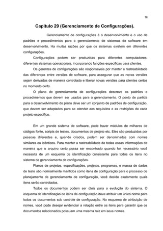 Capitulo 29 (Gerenciamento de Configurações).
Gerenciamento de configurações é o desenvolvimento e o uso de
padrões e procedimentos para o gerenciamento de sistemas de software em
desenvolvimento. Ha muitas razões por que os sistemas existem em diferentes
configurações.
Configurações podem ser produzidas para diferentes computadores,
diferentes sistemas operacionais, incorporando funções especificas para clientes.
Os gerentes de configurações são responsáveis por manter a rastreabilidade
das diferenças entre versões de software, para assegurar que as novas versões
sejam derivadas de maneira controlada e liberar novas versões para clientes certos
no momento certo.
O plano de gerenciamento de configurações descreve os padrões e
procedimentos que devem ser usados para o gerenciamento. O ponto de partida
para o desenvolvimento do plano deve ser um conjunto de padrões de configuração,
que devem ser adaptados para se atender aos requisitos e as restrições de cada
projeto específico.
Em um grande sistema de software, pode haver módulos de milhares de
códigos fonte, scripts de testes, documentos de projeto etc. Eles são produzidos por
pessoas diferentes e, quando criados, podem ser denominados com nomes
similares ou idênticos. Para manter a rastreabilidade de todas essas informações de
maneira que o arquivo certo possa ser encontrado quando for necessário você
necessita de um esquema de identificação consistente para todos os itens no
sistema de gerenciamento de configurações.
Planos de projetos, especificações, projetos, programas, e massa de dados
de teste são normalmente mantidos como itens de configuração para o processo de
planejamento de gerenciamento de configuração, você decide exatamente quais
itens serão controlados.
Todos os documentos podem ser úteis para a evolução do sistema. O
esquema de identificação de itens de configuração deve atribuir um único nome para
todos os documentos sob controle de configuração. No esquema de atribuição de
nomes, você pode desejar evidenciar a relação entre os itens para garantir que os
documentos relacionados possuam uma mesma raiz em seus nomes.
16
 