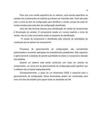 Para criar uma versão especifica de um sistema, você precisa especificar as
versões dos componentes de sistema que devem ser incluídas nele. Você não pode
usar o nome do item de configuração para identificar a versão, porque ele pode ter
muitas versões para cada item de configuração identificado.
Uma das três técnicas básicas para identificação da versão de componentes
é Numeração de versões. O componente recebe um numero explicito e único de
versão. Isso é o mais comumente usado no esquema de identificação.
"A versão de componente é identificada pelo conjunto de solicitações de
mudanças que se aplicam ao componente."
Processos de gerenciamento de configurações são normalmente
padronizados e envolvem aplicações de procedimentos predefinidos. Eles requerem
o gerenciamento cuidadoso de grande quantidade de dados e é essencial a atenção
aos detalhes.
Quando um sistema está sendo construído com base em versões de
componentes, um único erro de gerenciamento de configuração pode significar que
o software não irá operar adequadamente.
Conseqüentemente, o apoio de um ferramenta CASE é essencial para o
gerenciamento de configuração. Essas ferramentas podem ser combinadas para
criar uma área de trabalho para apoiar todas as atividades de CM.
18
 