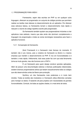 1.2 PROGRAMAÇÃO PARA WEB II
Frameworks, sejam elas escritas em PHP ou em qualquer outra
linguagem, oferecem ao programador um conjunto de códigos prontos que permitem
realizar as tarefas mais básicas no desenvolvimento de um aplicativo. Por oferecer
essa estrutura básica, os frameworks tornam o desenvolvimento mais rápido e
reduzem o volume de código repetitivo escrito pelo programador.
Os frameworks também ajudam aos programadores iniciantes a criar
aplicativos mais estáveis, mesmo que eles ainda não dominem completamente a
linguagem de programação e todas as outras tecnologias necessárias para fazer o
aplicativo funcionar.
1.2.1 Comparação de frameworks
Zend Framework é o framework mais famoso do momento. E
também não é pra menos, pois a criadora do framework (a Zend) é a mesma
empresa que mantém o desenvolvimento do PHP. É rico em funcionalidades e é
também o mais rápido. Infelizmente, todo esse poder faz com que esta ferramenta
torne-se muito grande, mas não funciona com o PHP 4.
É um framework para quem deseja construir grandes aplicações.
Além de possuir uma documentação extensa e diversas publicações relacionadas,
existem diversos programadores sérios que testam exaustivamente todos os códigos
que são desenvolvidos antes de liberar para produção.
Symfony um dos frameworks mais poderosos e é muito bem
dividido. Todas as tarefas são modulares e o framework utiliza diferentes camadas
para manejar os dados. É bastante útil para projetos com necessidades de grandes
funcionalidades. Contudo, de todas as opções citadas, é o mais lento de todos.
19
 