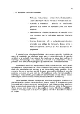 1.2.2 Relacione custo de frameworks
• Melhora a modularização – encapsula mento dos detalhes
voláteis de implementação através de interfaces estáveis.
• Aumenta a reutilização – definição de componentes
genéricos que podem ser replicados para criar novos
sistemas.
• Extensibilidade – favorecida pelo uso de métodos hooks
que permitem que as aplicações estendam interfaces
estáveis.
• Inversão de controle – IoC – o código do desenvolvedor é
chamado pelo código do framework. Dessa forma, o
framework controla a estrutura e o fluxo de execução dos
programas.
É esperado que o framework funcione como uma constituição, definindo, na
seara da regulação, os princípios gerais para o desenvolvimento de padrões
contábeis e o conteúdo informacional dos relatórios, na seara dos usuários da
informação. Para alcançar esse propósito, o framework deve ser constante por longo
período e deve formular as regras gerais que constituem o cerne dos relatórios.
O framework tem como principal função ser suporte e guia para a adoção e o
aprimoramento da informação de custos no setor público, incluindo novas definições
ainda não explicitadas que venham a ser demandadas pelos usuários. Já no
momento do uso, a estrutura servirá de apoio aos usuários (órgãos de controle,
gestores, sociedade em geral etc.) das informações de custos na interpretação de
informações nelas contidas, preparadas em conformidade com os critérios básicos
definidos pelo patrocinador do sistema (no caso o Ministério da Fazenda).
Duas questões merecem destaque em termos de implantação da estrutura: o
aperfeiçoamento contínuo e a replicação do sistema (rollout). É de se esperar que o
framework seja revisado num prazo razoavelmente curto (digamos, cinco anos) com
base na experiência decorrente de sua utilização. Como o efeito do framework é
efetivo apenas após longo período de adoção da mesma (Christensen, 2009), as
contínuas revisões podem levar a uma redução da velocidade de institucionalização
do sistema.
20
 