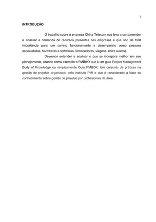 INTRODUÇÃO
O trabalho sobre a empresa China Telecom nos leva a compreender
e analisar a demanda de recursos presentes nas empresas e que são de total
importância para um correto funcionamento e desempenho como pessoas
especialistas, hardwares e softwares, fornecedores, viagens, entre outros).
Devemos entender e analisar o que se incorpora melhor em seu
planejamento, citando como exemplo o PMBKO que é um guia Project Management
Body of Knowledge ou simplesmente Guia PMBOK. Um conjunto de práticas na
gestão de projetos organizado pelo instituto PMI e que é considerado a base do
conhecimento sobre gestão de projetos por profissionais da área.
3
 