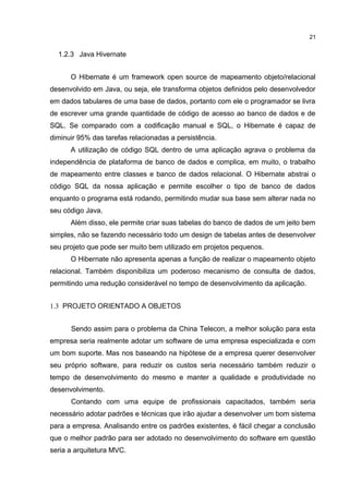 1.2.3 Java Hivernate
O Hibernate é um framework open source de mapeamento objeto/relacional
desenvolvido em Java, ou seja, ele transforma objetos definidos pelo desenvolvedor
em dados tabulares de uma base de dados, portanto com ele o programador se livra
de escrever uma grande quantidade de código de acesso ao banco de dados e de
SQL. Se comparado com a codificação manual e SQL, o Hibernate é capaz de
diminuir 95% das tarefas relacionadas a persistência.
A utilização de código SQL dentro de uma aplicação agrava o problema da
independência de plataforma de banco de dados e complica, em muito, o trabalho
de mapeamento entre classes e banco de dados relacional. O Hibernate abstrai o
código SQL da nossa aplicação e permite escolher o tipo de banco de dados
enquanto o programa está rodando, permitindo mudar sua base sem alterar nada no
seu código Java.
Além disso, ele permite criar suas tabelas do banco de dados de um jeito bem
simples, não se fazendo necessário todo um design de tabelas antes de desenvolver
seu projeto que pode ser muito bem utilizado em projetos pequenos.
O Hibernate não apresenta apenas a função de realizar o mapeamento objeto
relacional. Também disponibiliza um poderoso mecanismo de consulta de dados,
permitindo uma redução considerável no tempo de desenvolvimento da aplicação.
1.3 PROJETO ORIENTADO A OBJETOS
Sendo assim para o problema da China Telecon, a melhor solução para esta
empresa seria realmente adotar um software de uma empresa especializada e com
um bom suporte. Mas nos baseando na hipótese de a empresa querer desenvolver
seu próprio software, para reduzir os custos seria necessário também reduzir o
tempo de desenvolvimento do mesmo e manter a qualidade e produtividade no
desenvolvimento.
Contando com uma equipe de profissionais capacitados, também seria
necessário adotar padrões e técnicas que irão ajudar a desenvolver um bom sistema
para a empresa. Analisando entre os padrões existentes, é fácil chegar a conclusão
que o melhor padrão para ser adotado no desenvolvimento do software em questão
seria a arquitetura MVC.
21
 