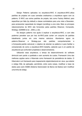 Design Patterns aplicados na arquitetura MVC A arquitetura MVC utiliza
padrões de projetos em suas camadas analisamos a arquitetura agora com os
patterns. O MVC usa outros padrões de projeto, tais como Factory Method, para
especificar por falta (by default) a classe controladora para uma vista e Decarator,
para acrescentar capacidade de rolagem (scrolling) a uma vista. Mais os principais
relacionamentos do MVC são fornecidos pelos padrões Observer, Composite,
Strategy. (GAMMA et al. , 2000, p. 22).
Os designs patterns nos ajuda á explicar a arquitetura MVC, e com eles
podemos perceber que por traz do MVC pode conter um conjunto de padrões
trabalhando juntos em uma mesma estrutura. Abordamos agora os
patterns Observer e Strategy que são padrões comportamentais e
o Composite padrão estrutural, o objetivo de abordar os patterns é para facilitar a
compreensão de como a arquitetura MVC trabalha, sabendo que é um padrão de
arquitetural que confundem projetistas e desenvolvedores.
Utilizando essa arquitetura, o tempo de desenvolvimento do software
diminuirá sem perde a qualidade e sem aumento de custos. Framework Uma das
melhores opções seria o Hibernate como framework de persistência de dados. O
Hibernate é um framework para mapeamento objeto/relacional em Java, que abstrai
o código SQL da aplicação, permitindo, entre outra coisas, modificar a base de
dados para outro SGBD (Sistema Gerenciador de Banco de Dados) sem modificar
uma linha de código.
23
 