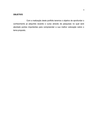 OBJETIVO
Com a realização deste portfolio teremos o objetivo de aprofundar o
conhecimento já adquirido durante o curso através de pesquisas no qual será
abortado pontos importantes para compreender a sua melhor colocação sobre o
tema proposto.
4
 