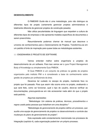 DESENVOLVIMENTO
O PMBOK® Guide não é uma metodologia, pois não distingue os
diferentes tipos de projeto (certamente gerenciar projetos administrativos é
totalmente diferente de gerenciar projetos de construção pesada).
Não utiliza peculiaridades de linguagem que respeitem a cultura de
diferentes tipos de empresas e não apresenta modelos específicos de documentos a
serem preenchidos.
Resumidamente podemos chamar de manual que descreve o
universo de conhecimentos para o Gerenciamento de Projetos. Transformou-se em
um padrão á fonte de inspiração para quase todas as metodologias existentes.
1.1 ENGENHARIA E PROJETO DE SOFTWARE
Vamos entender melhor sobre engenharia e projetos de
desenvolvimento de um software. Para isso vamos ver o guia Project Management
Body of Knowledge ou simplesmente Guia PMBOK.
O Guia PMBOK é um conjunto de práticas na gestão de projetos
organizados pelo instituto PMI e é considerado a base do conhecimento sobre
gestão de projetos por profissionais da área.
Devemos ter cuidado no escopo do projeto, mantendo foco no
projeto que foi passado. Para que assim não ocorra erros no projeto, analisando o
que será feito, como vai funcionar, qual o tipo de usuário, deve-se verificar as
documentações, preocupando-se em não acrescentar nada além do que o projeto
está pedindo.
Algumas expressões:
"Metodologia: Um sistema de práticas, técnicas, procedimentos e
regras usado pelas pessoas que trabalham em uma disciplina."
"Metodologia de gerenciamento de projetos define um processo, que
auxilia uma equipe de gerenciamento de projetos no desenvolvimento e controle das
mudanças do plano de gerenciamento do projeto".
Esta expressão está constantemente mencionada nos processos de
Integração (capítulo 4), cada organização poderá ter um próprio processo.
5
 