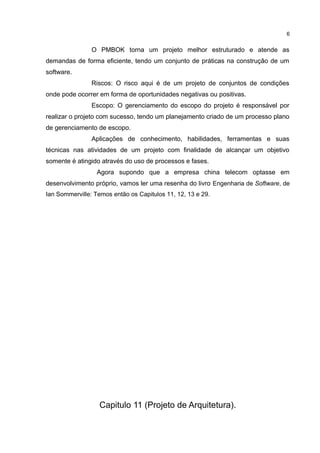 O PMBOK torna um projeto melhor estruturado e atende as
demandas de forma eficiente, tendo um conjunto de práticas na construção de um
software.
Riscos: O risco aqui é de um projeto de conjuntos de condições
onde pode ocorrer em forma de oportunidades negativas ou positivas.
Escopo: O gerenciamento do escopo do projeto é responsável por
realizar o projeto com sucesso, tendo um planejamento criado de um processo plano
de gerenciamento de escopo.
Aplicações de conhecimento, habilidades, ferramentas e suas
técnicas nas atividades de um projeto com finalidade de alcançar um objetivo
somente é atingido através do uso de processos e fases.
Agora supondo que a empresa china telecom optasse em
desenvolvimento próprio, vamos ler uma resenha do livro Engenharia de Software, de
Ian Sommerville: Temos então os Capitulos 11, 12, 13 e 29.
Capitulo 11 (Projeto de Arquitetura).
6
 