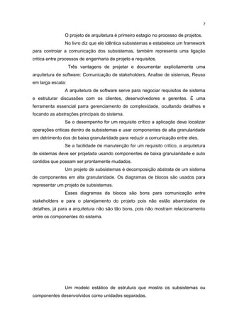 O projeto de arquitetura é primeiro estagio no processo de projetos.
No livro diz que ele idêntica subsistemas e estabelece um framework
para controlar a comunicação dos subsistemas, também representa uma ligação
critica entre processos de engenharia de projeto e requisitos.
Três vantagens de projetar e documentar explicitamente uma
arquitetura de software: Comunicação de stakeholders, Analise de sistemas, Reuso
em larga escala:
A arquitetura de software serve para negociar requisitos de sistema
e estruturar discussões com os clientes, desenvolvedores e gerentes. É uma
ferramenta essencial parra gerenciamento de complexidade, ocultando detalhes e
focando as abstrações principais do sistema.
Se o desempenho for um requisito crítico a aplicação deve localizar
operações criticas dentro de subsistemas e usar componentes de alta granularidade
em detrimento dos de baixa granularidade para reduzir a comunicação entre eles.
Se a facilidade de manutenção for um requisito crítico, a arquitetura
de sistemas deve ser projetada usando componentes de baixa granularidade e auto
contidos que possam ser prontamente mudados.
Um projeto de subsistemas é decomposição abstrata de um sistema
de componentes em alta granularidade. Os diagramas de blocos são usados para
representar um projeto de subsistemas.
Esses diagramas de blocos são bons para comunicação entre
stakeholders e para o planejamento do projeto pois não estão abarrotados de
detalhes, já para a arquitetura não são tão bons, pois não mostram relacionamento
entre os componentes do sistema.
Um modelo estático de estrutura que mostra os subsistemas ou
componentes desenvolvidos como unidades separadas.
7
 