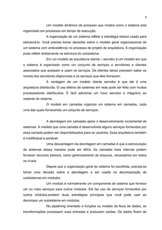 Um modelo dinâmico de processo que mostra como o sistema esta
organizado em processos em tempo de execução.
A organização de um sistema reflete a estratégia básica usada para
estruturá-lo. Você precisa tomar decisões sobre o modelo geral organizacional de
um sistema com antecedência no processo de projeto de arquitetura. A organização
pode refletir diretamente na estrutura do subsistema.
Em um modelo de arquitetura cliente – servidor é um modelo em que
o sistema é organizado como um conjunto de serviços e servidores e clientes
associados que acessam e usam os serviços. Os clientes talvez precisem saber os
nomes dos servidores disponíveis e os serviços que eles fornecem.
A vantagem de um modelo cliente servidor é que ele é uma
arquitetura distribuída. O uso efetivo de sistemas em rede pode ser feito com muitos
processadores distribuídos. É fácil adicionar um novo servidor e integrá-lo ao
restante do sistema.
O modelo em camadas organiza um sistema em camadas, cada
uma das quais fornecendo um conjunto de serviços.
A abordagem em camadas apóia o desenvolvimento incremental de
sistemas. A medida que uma camada é desenvolvida alguns serviços fornecidos por
essa camada podem ser disponibilizados para os usuários. Essa arquitetura também
é modificável e portável.
Uma desvantagem da abordagem em camadas é que a estruturação
de sistemas dessa maneira pode ser difícil. As camadas mais internas podem
fornecer recursos básicos, como gerenciamento de arquivos, necessários em todos
os níveis.
Depois que a organização geral do sistema foi escolhida, precisa-se
tomar uma decisão sobre a abordagem a ser usada na decomposição de
subsistemas em módulos.
Um modulo é normalmente um componente de sistema que fornece
um ou mais serviços para outros módulos. Ele faz uso de serviços fornecidos por
outros módulos.existem duas estratégias principais que você pode usar ao
decompor um subsistema em módulos.
No pipelining orientado a funções ou modelo de fluxo de dados, as
transformações processam suas entradas e produzem saídas. Os dados fluem de
8
 
