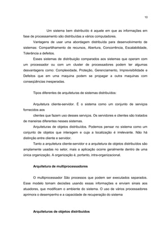 Um sistema bem distribuído é aquele em que as informações em
fase de processamento são distribuídas a vários computadores.
Vantagens de usar uma abordagem distribuída para desenvolvimento de
sistemas: Compartilhamento de recursos, Abertura, Concorrência, Escalabilidade,
Tolerância a defeitos.
Esses sistemas de distribuição comparados aos sistemas que operam com
um processador ou com um cluster de processadores podem ter algumas
desvantagens como: Complexidade, Proteção, Gerenciamento, Imprevisibilidade e
Defeitos que em uma maquina podem se propagar a outra maquinas com
conseqüências inesperadas.
Tipos diferentes de arquiteturas de sistemas distribuídos:
Arquitetura cliente-servidor. É o sistema como um conjunto de serviços
fornecidos aos
clientes que fazem uso desses serviços. Os servidores e clientes são tratados
de maneiras diferentes nesses sistemas.
Arquiteturas de objetos distribuídos. Podemos pensar no sistema como um
conjunto de objetos que interagem e cuja a localização é irrelevante. Não há
distinção entre cliente e servidor.
Tanto a arquitetura cliente-servidor e a arquitetura de objetos distribuídos são
amplamente usadas no setor, mais a aplicação ocorre geralmente dentro de uma
única organização. A organização é, portanto, intra-organizacional.
Arquitetura de multiprocessadores
O multiprocessador São processos que podem ser executados separados.
Esse modelo tomam decisões usando essas informações e enviam sinais aos
atuadores, que modificam o ambiente do sistema. O uso de vários processadores
aprimora o desempenho e a capacidade de recuperação do sistema
Arquiteturas de objetos distribuídos
10
 