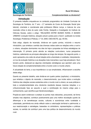 Rural VS Urbano

Sociologia do Território                              Complementaridade ou dicotomia?

         Introdução
O presente trabalho enquadra-se no conteúdo programático da Unidade Curricular de
Sociologia do Território, do 1º ano – 2.º semestre do Curso de Educação Social (pós
laboral), orientada e coordenada pela professora Milene Lança, e trata-se de uma
recensão crítica à obra do autor João Ferrão, Geógrafo e Investigador do Instituto de
Ciências Sociais, sobre o artigo: “RELAÇÕES ENTRE MUNDO RURAL E MUNDO
URBANO: evolução histórica, situação actual e pistas para o futuro”, publicado na revista
Sociologia, Problemas e Práticas, n.º 33, 2000, CIES-ISCTE, (pp. 45-54).

Este artigo, objecto de recensão, divide-se em quatro pontos, incluindo o resumo
introdutório, que sintetiza o sentido das diversas visões sobre as relações entre o rural e
o urbano, situações dominantes nos dias de hoje e propostas de linhas estratégicas de
intervenção. O primeiro ponto aborda as relações rural-urbano, numa perspectiva
histórica, salientando as principais alterações ao longo dos tempos. No segundo ponto, o
autor apresenta uma visão da actual relação entre urbanidade e ruralidade, interpretando-
a à luz da evolução histórica e as situações mais marcantes e que hoje prevalecem. Num
terceiro ponto, destacam-se algumas orientações estratégicas que apontam para uma
futura relação de complementaridade entre o mundo rural e o mundo urbano.

A actualidade do tema, a sua importância e a sua simplicidade, influenciaram a escolha
deste artigo.

Quanto ao presente trabalho, este divide-se em quatro partes (capítulos): a introdutória,
que sintetiza o objecto de recensão; o desenvolvimento, que incide sobre a evolução
histórica das relações sociais existentes entre o mundo rural e urbano; as suas práticas e
toda a complementaridade e/ou dicotomia resultante dessas mesmas relações; e a
crítica/conclusão fase ao assunto e qual a contribuição do mesmo artigo para o
conhecimento, quer científico quer literário/sociológico.

Propõe-se assim evidenciar e analisar os pontos mais relevantes, procurando, de forma
simples mas objectiva, contribuir positivamente para uma melhor elucidação quanto às
diferenças e às semelhanças sociais, culturais e económicas entre ruralidade e
urbanidade, permitindo-nos ainda reflectir sobre a valorização territorial e patrimonial, a
sua reestruturação e estratégias, baseadas no simbolismo, representações e práticas
sociais, no sentido de contribuir para uma boa política de desenvolvimento do mundo
rural.
 