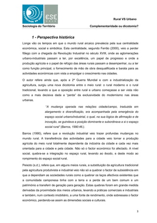 Rural VS Urbano

Sociologia do Território                              Complementaridade ou dicotomia?


       1 - Perspectiva histórica
Longe vão os tempos em que o mundo rural arcaico prevalecia pela sua centralidade
económica, social e simbólica. Esta centralidade, segundo Ferrão (2000), veio a perder
fôlego com a chegada da Revolução Industrial no século XVIII, onde as aglomerações
urbano-industriais passam a ter, por excelência, um papel de progresso e onde a
produção agrícola e o papel de refúgio das áreas rurais passam a desempenhar, ou a ter
como função principal, o fornecimento de mão de obra desqualificada e barata para as
actividades económicas com vista a empolgar o crescimento nas cidades.

O autor refere ainda que, após a 2ª Guerra Mundial e com a industrialização da
agricultura, surgiu uma nova dicotomia entre o meio rural: o rural moderno e o rural
tradicional, levando a que a oposição entre rural e urbano começasse a ser vista não
como a mais decisiva dada a “perda” da exclusividade do modernismo nas áreas
urbanas.

                  “A mudança operada nas relações cidade/campo, traduzida em
                  alargamento e diversificação, era acompanhada pela emergência do
                  espaço social urbano/industrial, o qual, na sua lógica de afirmação e de
                  inovação, se guindava a posição dominante e subordinava a si o espaço
                  social rural” (Barros, 1990:46.).

Barros (1990), refere que a revolução industrial veio trazer profundas mudanças no
mundo rural. A transferência das actividades para a cidade veio tornar a produção
agrícola do meio rural totalmente dependente da indústria da cidade e cada vez mais
orientada para a cidade e pela cidade. Não só o factor económico foi afectado. A nível
social, quebra-se a integração no espaço rural, levando ao êxodo, e deste modo ao
rompimento do espaço social rural.

Peixoto (s.d.), refere que, em alguns meios rurais, a substituição da agricultura tradicional
pela agricultura produtivista e industrial veio não só a quebrar o factor de subsistência em
que a dependiam as sociedades rurais como a quebrar os laços afectivos existentes que
a comunidade camponesa tinha com a terra e a perda de um bem comum e um
património a transferir de geração para geração. Estas quebras foram em grande medida
derivadas da proximidade dos meios urbanos, levando a práticas comerciais e industriais
e também, num contexto imobiliário, a uma fonte de rendimento, onde sobressaia o factor
económico, perdendo-se assim as dimensões sociais e culturais.


                                                                                           3
 