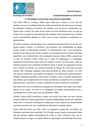 Rural VS Urbano

Sociologia do Território                           Complementaridade ou dicotomia?

              1.1 Ruralidade como ponto marcante da urbanidade
Com Wirth (1928, cit. in Bógus, 2009) surge a ideia que o urbano e o rural não são
opostos, mas que na realidade estão em contacto permanente. Ele afirma que o processo
de urbanismo transpõe as fronteiras das cidades, uma vez que os camponeses que
migram para o interior da malha urbana trazem as suas influências rurais, as quais se
fundem com os valores e comportamentos ali existentes. Afirma igualmente que a cidade
produz características distintas no modo como os seus ocupantes se organizam em
agrupamentos.

Na cidade, emerge a individualidade, com o respectivo enfraquecimento de vínculos aos
grupos sociais. Contudo, os indivíduos, que assumem uma multiplicidade de papéis
sociais, sentem as dificuldades existentes no relacionamento com o seu semelhante,
levando a que certos grupos sociais se liguem ao associativismo para colmatar interesses
específicos, que individualmente não conseguiam alcançar. Bógus (2009), apoiando-se
na obra de Durkheim (1960), refere que a noção de segregação é a localização
específica de determinado grupo social em relação a outros, de onde surge a ideia de
distância espacial como expressão da distância social. O estudo da segregação inicia-se
com a Escola de Chicago, nas primeiras décadas do Século XX, tendo dois dos seus
autores, Park e Burgess, adoptado como ideia de partida as “áreas naturais”, em torno
das quais se constituíam comunidades homogéneas, com sistemas de valores próprios e
relações simbólicas específicas. Este modelo “ecológico” seria a principal característica
das cidades, que se organizariam em círculos concêntricos, começando com as unidades
administrativas e comerciais no centro e acabando nas zonas residenciais na periferia.

Este factor leva a que os indivíduos se agrupem por afinidades, quer sejam elas raciais,
étnicas ou por status, de forma a se protegerem dos efeitos fragmentadores que o
individualismo do mundo urbano provoca (Durkheim, 1960).

Também Guerra (2001) reconhece a cidade como sendo dual cada vez mais, fazendo
emergir problemas urbanos específicos e inúmeras desigualdades sociais que coexistem
nesse meio. A crescente mobilidade do capital gera novas variáveis de competitividade
económica que tem a ver com a qualidade de vida local e do espaço urbano.

Guerra (2001:49) indica que “70% a 80% da população mundial está «arrumada» em
contextos dominados pela urbanidade.” Em Portugal, quase metade da população habita
nas das grandes regiões metropolitanas de Lisboa e Porto. Verifica-se pois, que as
cidades ocupam um lugar e um papel central na organização e transformação dos países


                                                                                         4
 