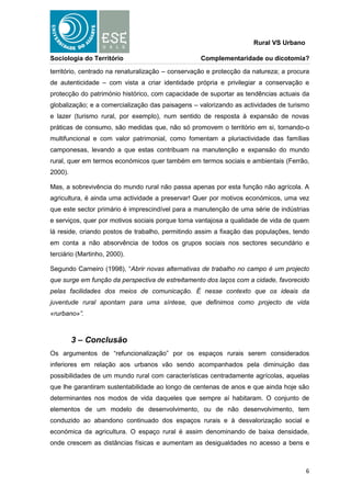 Rural VS Urbano

Sociologia do Território                           Complementaridade ou dicotomia?

território, centrado na renaturalização – conservação e protecção da natureza; a procura
de autenticidade – com vista a criar identidade própria e privilegiar a conservação e
protecção do património histórico, com capacidade de suportar as tendências actuais da
globalização; e a comercialização das paisagens – valorizando as actividades de turismo
e lazer (turismo rural, por exemplo), num sentido de resposta à expansão de novas
práticas de consumo, são medidas que, não só promovem o território em si, tornando-o
multifuncional e com valor patrimonial, como fomentam a pluriactividade das famílias
camponesas, levando a que estas contribuam na manutenção e expansão do mundo
rural, quer em termos económicos quer também em termos sociais e ambientais (Ferrão,
2000).

Mas, a sobrevivência do mundo rural não passa apenas por esta função não agrícola. A
agricultura, é ainda uma actividade a preservar! Quer por motivos económicos, uma vez
que este sector primário é imprescindível para a manutenção de uma série de indústrias
e serviços, quer por motivos sociais porque torna vantajosa a qualidade de vida de quem
lá reside, criando postos de trabalho, permitindo assim a fixação das populações, tendo
em conta a não absorvência de todos os grupos sociais nos sectores secundário e
terciário (Martinho, 2000).

Segundo Carneiro (1998), “Abrir novas alternativas de trabalho no campo é um projecto
que surge em função da perspectiva de estreitamento dos laços com a cidade, favorecido
pelas facilidades dos meios de comunicação. É nesse contexto que os ideais da
juventude rural apontam para uma síntese, que definimos como projecto de vida
«rurbano»”.



         3 – Conclusão
Os argumentos de “refuncionalização” por os espaços rurais serem considerados
inferiores em relação aos urbanos vão sendo acompanhados pela diminuição das
possibilidades de um mundo rural com características centradamente agrícolas, aquelas
que lhe garantiram sustentabilidade ao longo de centenas de anos e que ainda hoje são
determinantes nos modos de vida daqueles que sempre aí habitaram. O conjunto de
elementos de um modelo de desenvolvimento, ou de não desenvolvimento, tem
conduzido ao abandono continuado dos espaços rurais e à desvalorização social e
económica da agricultura. O espaço rural é assim denominando de baixa densidade,
onde crescem as distâncias físicas e aumentam as desigualdades no acesso a bens e



                                                                                       6
 