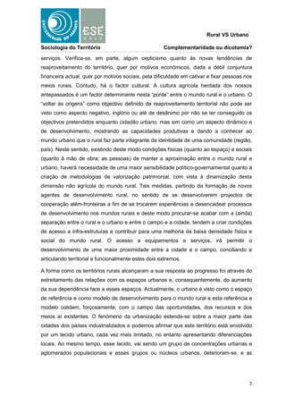 Rural VS Urbano

Sociologia do Território                             Complementaridade ou dicotomia?

serviços. Verifica-se, em parte, algum cepticismo quanto às novas tendências de
reaproveitamento do território, quer por motivos económicos, dada a débil conjuntura
financeira actual, quer por motivos sociais, pela dificuldade em cativar e fixar pessoas nos
meios rurais. Contudo, há o factor cultural. A cultura agrícola herdada dos nossos
antepassados é um factor determinante nesta “ponte” entre o mundo rural e o urbano. O
“voltar às origens” como objectivo definido de reaproveitamento territorial não pode ser
visto como aspecto negativo, inglório ou até de desânimo por não se ter conseguido os
objectivos pretendidos enquanto cidadão urbano, mas sim como um aspecto dinâmico e
de desenvolvimento, mostrando as capacidades produtivas e dando a conhecer ao
mundo urbano que o rural faz parte integrante da identidade de uma comunidade (região,
país). Neste sentido, existindo deste modo condições físicas (quanto ao espaço) e sociais
(quanto à mão de obra; as pessoas) de manter a aproximação entre o mundo rural e
urbano, haverá necessidade de uma maior sensibilidade político-governamental quanto à
criação de metodologias de valorização patrimonial, com vista à dinamização desta
dimensão não agrícola do mundo rural. Tais medidas, partindo da formação de novos
agentes de desenvolvimento rural, no sentido de se desenvolverem projectos de
cooperação além-fronteiras a fim de se trocarem experiências e desencadear processos
de desenvolvimento nos mundos rurais e deste modo procurar-se acabar com a (ainda)
separação entre o rural e o urbano e entre o campo e a cidade, tendem a criar condições
de acesso a infra-estruturas e contribuir para uma melhoria da baixa densidade física e
social do mundo rural. O acesso a equipamentos e serviços, irá permitir o
desenvolvimento de uma maior proximidade entre a cidade e o campo, conciliando e
articulando territorial e funcionalmente estes dois extremos.

A forma como os territórios rurais alcançaram a sua resposta ao progresso foi através do
estreitamento das relações com os espaços urbanos e, consequentemente, do aumento
da sua dependência face a esses espaços. Actualmente, o urbano é visto como o espaço
de referência e como modelo de desenvolvimento para o mundo rural e esta referência e
modelo colidem, forçosamente, com o campo das oportunidades, dos recursos e dos
meios aí existentes. O fenómeno da urbanização estende-se sobre a maior parte das
cidades dos países industrializados e podemos afirmar que este território está envolvido
por um tecido urbano, cada vez mais limitado, no entanto apresentando diferenciações
locais. Ao mesmo tempo, esse tecido, vai sendo um grupo de concentrações urbanas e
aglomerados populacionais e esses grupos ou núcleos urbanos, deterioram-se, e as




                                                                                          7
 
