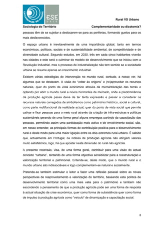 Rural VS Urbano

Sociologia do Território                             Complementaridade ou dicotomia?

pessoas têm de se sujeitar a deslocarem-se para as periferias, formando guetos para os
mais desfavorecidos.

O espaço urbano é inevitavelmente de uma importância global, tanto em termos
económicos, políticos, sociais e de sustentabilidade ambiental, de competitividade e de
diversidade cultural. Segundo estudos, em 2030, três em cada cinco habitantes viverão
nas cidades e este será o culminar do modelo de desenvolvimento que se iniciou com a
Revolução Industrial, mas o processo de industrialização não tem sentido se a sociedade
urbana se resume apenas ao crescimento industrial.

Existem várias estratégias de intervenção no mundo rural, contudo, a nosso ver, há
algumas que se destacam. A visão do “voltar às origens” e (re)aproveitar os recursos
naturais, quer do ponto de vista económico através da mercantilização das terras e
optando por abrir o mundo rural a novos horizontes de mercado, onde a predominância
da produção agrícola passa deixa de ter tanta expressão e passar a considerar os
recursos naturais carregados de simbolismos como património histórico, social e cultural,
como parte multifuncional da realidade actual; quer do ponto de vista social que permite
cativar e fixar pessoas para o meio rural através da criação de infra-estrutras e políticas
sustentáveis gerando de uma forma geral alguns empregos partindo da capacitação das
pessoas, permitindo assim uma participação mais activa e de envolvimento social, são,
em nosso entender, as principais formas de contribuição positiva para o desenvolvimento
rural e deste modo para uma maior ligação entre os dois extremos rural-urbano. É sabido
que, actualmente em Portugal, os índices de produção agrícola não atingem valores
muito satisfatórios, logo, há que apostar nesta dimensão do rural não agrícola.

A presente recensão, visa, de uma forma geral, contribuir para uma visão do actual
conceito “rurbano”, tentando de uma forma objectiva sensibilizar para a reestruturação e
valorização territorial e patrimonial. Entende-se, deste modo, que o mundo rural e o
mundo urbano são indissociáveis e logo complementam-se natural e socialmente.

Pretende-se também estimular o leitor a fazer uma reflexão pessoal sobre as novas
perspectivas de reaproveitamento e valorização do território, baseando esta política de
desenvolvimento territorial como uma mais valia para o património e também não
escondendo o pensamento de que a produção agrícola pode ser uma forma de resposta
à actual situação de crise económica, quer como forma de subsistência quer como forma
de impulso à produção agrícola como “veículo” de dinamização e capacitação social.




                                                                                         8
 