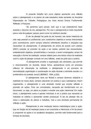 O presente trabalho tem como objetivo apresentar uma reflexão
sobre o planejamento e os planos de aula estudados neste semestre na disciplina
Organização do Trabalho Pedagógico nos Anos Iniciais Ensino Fundamental:
Reflexão e Pesquisa.
Se pararmos para pensar, tudo que o que pretendemos fazer
durando o decorrer do dia, planejarmos. Por isso o planejamento é muito importante
para a vida de qualquer pessoa, assim como no cotidiano escolar.
O ato de planejar faz parte do ser humano, nas varias instancias da
vida seja pessoal ou profissional, pois construímos objetivos e somos direcionados
para concretiza-los, assim sempre estamos enfrentando desafios e situações que
necessitam de planejamento. O planejamento de ensino de acordo com Libâneo
(2001) consiste na previsão da ação a ser realiza, partindo das necessidades,
estabelecendo objetivos, procedimentos e recursos a serem empregados, tempo de
execução e formar de avaliação, sempre voltado para uma leitura critica da realidade
assim a ação de planejar consiste em uma reflexão, antes de partir para a prática.
O planejamento envolve a organização das atividades, que permite
o direcionamento do docente, dessa forma, apresenta-se como um processo
reflexivo de intervenção na realidade. o planejamento é um processo de
racionalização organização e coordenação da ação docente a atividade escolar e a
problemática do contexto social (LIBÂNEO, 1994, p.222).
O planejamento deve ser flexível e sempre devemos adaptá-lo a
realidade do nosso aluno, sempre colocando em pratica o que o planejamos. Assim
organizando, o planejamento é uma atividade mental que envolve reflexão e
previsão de ações. Para ser concretizado, necessita ser transformado em um
documento, ou seja, um plano ou projeto e envolve uma ação intencional. Em razão
disso, o planejamento nunca é apenas individual, é um a pratica que necessita se
realizada no coletivo e apresentar caráter processual. O ato de planejar não se
reduz a elaboração de planos e trabalhos, mas a uma atividade permanente de
reflexão e ação.
Planejamento é uma mediação teórica metodológica para a ação,
que em função de tal mediação passa a ser consciente e intencional, a fim de prever
e programar as ações e os resultados desejados, caminho este fundamental para a
tomada de decisões.
 