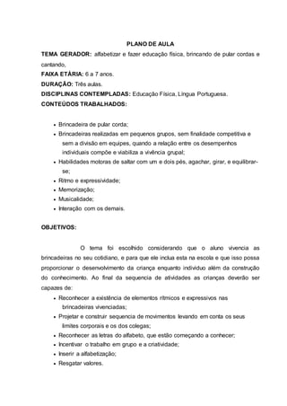 PLANO DE AULA
TEMA GERADOR: alfabetizar e fazer educação física, brincando de pular cordas e
cantando,
FAIXA ETÁRIA: 6 a 7 anos.
DURAÇÃO: Três aulas.
DISCIPLINAS CONTEMPLADAS: Educação Física, Língua Portuguesa.
CONTEÚDOS TRABALHADOS:
 Brincadeira de pular corda;
 Brincadeiras realizadas em pequenos grupos, sem finalidade competitiva e
sem a divisão em equipes, quando a relação entre os desempenhos
individuais compõe e viabiliza a vivência grupal;
 Habilidades motoras de saltar com um e dois pés, agachar, girar, e equilibrar-
se;
 Ritmo e expressividade;
 Memorização;
 Musicalidade;
 Interação com os demais.
OBJETIVOS:
O tema foi escolhido considerando que o aluno vivencia as
brincadeiras no seu cotidiano, e para que ele inclua esta na escola e que isso possa
proporcionar o desenvolvimento da criança enquanto individuo além da construção
do conhecimento. Ao final da sequencia de atividades as crianças deverão ser
capazes de:
 Reconhecer a existência de elementos rítmicos e expressivos nas
brincadeiras vivenciadas;
 Projetar e construir sequencia de movimentos levando em conta os seus
limites corporais e os dos colegas;
 Reconhecer as letras do alfabeto, que estão começando a conhecer;
 Incentivar o trabalho em grupo e a criatividade;
 Inserir a alfabetização;
 Resgatar valores.
 