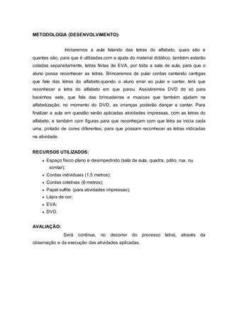 METODOLOGIA (DESENVOLVIMENTO):
Iniciaremos a aula falando das letras do alfabeto, quais são e
quantas são, para que é utilizadas.com a ajuda do material didático, também estarão
coladas separadamente, letras feitas de EVA, por toda a sala de aula, para que o
aluno possa reconhecer as letras. Brincaremos de pular cordas cantando cantigas
que fale das letras do alfabeto,quando o aluno errar ao pular e cantar, terá que
reconhecer a letra do alfabeto em que parou. Assistiremos DVD do só para
baixinhos sete, que fala das brincadeiras e musicas que também ajudam na
alfabetização, no momento do DVD, as crianças poderão dançar e cantar. Para
finalizar a aula em questão serão aplicadas atividades impressas, com as letras do
alfabeto, e também com figuras para que reconheçam com que letra se inicia cada
uma, pintado de cores diferentes; para que possam reconhecer as letras indicadas
na atividade.
RECURSOS UTILIZADOS:
 Espaço físico plano e desimpedindo (sala de aula, quadra, pátio, rua, ou
similar);
 Cordas individuais (1,5 metros);
 Cordas coletivas (6 metros);
 Papel sulfite (para atividades impressas);
 Lápis de cor;
 EVA;
 DVD.
AVALIAÇÃO:
Será continua, no decorrer do processo letivo, através da
observação e da execução das atividades aplicadas.
 