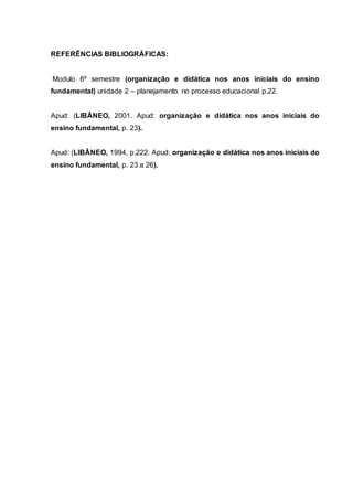 REFERÊNCIAS BIBLIOGRÁFICAS:
Modulo 6º semestre (organização e didática nos anos iniciais do ensino
fundamental) unidade 2 – planejamento no processo educacional p.22.
Apud: (LIBÂNEO, 2001. Apud: organização e didática nos anos iniciais do
ensino fundamental, p. 23).
Apud: (LIBÂNEO, 1994, p.222. Apud: organização e didática nos anos iniciais do
ensino fundamental, p. 23 a 26).
 