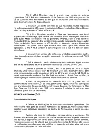 OS X v10.8 Mountain Lion é a mais nova versão do sistema
operacional OS X. Foi anunciado no dia 16 de Fevereiro de 2012 e lançado no dia
25 de Julho de 2012. No mesmo dia em que foi anunciado, uma versão de testes
para desenvolvedores foi disponibilizada.
O Mountain Lion conta com mais de 200 novidades, muitas inspiradas
no sistema operacional iOS, como o aplicativo de Notas, Lembretes e Game Center,
além da integração com o Twitter e Facebook.
OS X Lion Mountain substitui o iChat por Mensagens, que inclui
suporte para o iMessage, que permite aos usuários enviar mensagens ilimitadas
para outros Macs (executando 10,8 ou posterior), iPhones, iPads e iPod Touches
(rodando iOS 5 ou posterior). Ele também inclui a versão mais recente do navegador
Safari, o Safari 6. Outro recurso do iOS incluído no Mountain Lion é a Central de
Notificações, um painel lateral que fornece uma visão geral dos alertas de
aplicações. O OS X 10.8 também é bem integrado com o iOS 6 e tem um estilo
semelhante.
O Mountain Lion vendeu três milhões de unidades nos primeiros quatro
dias, tornando-se o mais bem sucedido lançamento de sistema operacional OS X
até hoje.
O OS X Mountain Lion foi oficialmente anunciado pela Apple em seu
site em 16 de fevereiro de 2012, como um sucessor do Mac OS X v10.7 Lion.
Durante a palestra da WWDC, em 11 de junho de 2012, a Apple
anunciou uma versão "quase final" do Mountain Lion para desenvolvedores, com
uma versão pública sendo lançada em julho de 2012 a um preço de U$ 19,99. A
terceira geração do MacBook Pro, MacBook Air revisado, Smart Case do iPad, e
terceira geração AirPort Express também foram anunciados na palestra.
A data de lançamento do Mountain Lion (25 de julho) não foi
confirmada até o dia anterior, 24 de julho, pelo CEO da Apple, Tim Cook, como parte
dos anunciamentos de ganhos do terceiro trimestre da Apple. Ele foi lançado na Mac
App Store em 25 de julho de 2012, onde vendeu 3 milhões de unidades nos
primeiros quatro dias de lançamento.
MELHORIAS E INOVAÇÕES
Central de Notificações
A Central de Notificações foi adicionada ao sistema operacional. Ela
fornece uma visão geral de alertas e notificações de aplicativos. Os usuários podem
escolher quais aplicativos aparecem na Central de Notificações, e como eles são
tratados.
Existem três tipos de notificações: banners, alertas e emblemas. OS
Banners são exibidos por um curto período de tempo no canto superior direito da
tela do Mac, e depois deslizam para a direita. Alertas são parecidos com os banners,
mas não desaparecem da tela até que o usuário clique neles. Emblemas são ícones
de notificação vermelhos que são exibidos no ícone do aplicativo, eles indicam o
número de notificações de cada aplicativo.
9
 