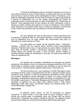 A Central de Notificações pode ser acessada clicando-se no ícone no
canto direito da barra de menu. Quando aberto, o usuário pode clicar em um botão
para escrever um post no Twitter, postar atualizações de status no Facebook, ou ver
todas as notificações. Deslizando-se para cima irá revelar uma opção para desativar
a Central de Notificações por um dia. Muitas configurações da Central de
notificações podem ser personalizadas no painel "Notificações" em "Preferências do
Sistema". Cada aplicação pode ter três maneiras de exibir notificações: nenhum,
banners ou alertas. Opções para alternar os ícones de aplicativos e sons também
estão disponíveis. Os usuários podem clicar e arrastar um aplicativo no painel para
mudar a ordem dos aplicativos que são exibidos na Central de Notificações.
Notas
Um novo aplicativo de notas foi adicionado ao sistema operacional. Ele
é separado do aplicativo "Mail" em seu próprio aplicativo, e sincroniza juntamente
com os dispositivos iOS. As notas criadas são sincronizadas para todos os
dispositivos do usuário através do iCloud.
As notas podem ser criadas em três diferentes fontes - Noteworthy,
Helvetica, e Marker Felt. Os usuários podem adicionar fontes personalizadas,
visitando o "Mostrar fontes" menu. O menu permite ao usuário alterar o tamanho do
texto, listas de formato, escolher o alinhamento (esquerda, centro, justificar ou
direita), atribuir uma direção de escrita, e recuo de texto. Anexos, imagens, e
hiperlinks também podem ser adicionados a uma nota. Os anexos não podem ser
vistos em dispositivos iOS.
Mensagens
Um aplicativo de mensagens instantâneas foi adicionado ao sistema
operacional. Ele substitui o iChat e é o sistema de mensagens padrão do OS X. Uma
versão Beta do aplicativo esteve disponível para download no site da apple até
Junho de 2012. A versão oficial do aplicativo está incluso no Mountain Lion.
Tal como acontece com o seu antecessor (o iChat), Mensagens possui
mensagens de texto, áudio e compartilhamento de tela. O aplicativo também possui
suporte de vídeo, utilizando o FaceTime da Apple para chamadas de vídeo, sempre
que possível. Mensagens suporta iMessage, da Apple, um serviço gratuito de
mensagens instantâneas anteriormente disponível apenas em dispositivos com iOS.
Ele também suporta tanto o "Extensible Messaging and Presence Protocol" (XMPP)
(mostrado no aplicativo em seu antigo nome, Jabber) quanto o "AOL Instant
Messenger" (AIM). Além disso, ele também oferece uma conexão direta com o
Yahoo! Messenger e Google Talk.
Game Center
O aplicativo Game Center, do iOS foi adicionado ao sistema
operacional. O Game Center é uma rede social de jogos multiplayer online, e
permite aos usuários jogar e compartilhar jogos com amigos, além de permitir
acompanhar o progresso dos mesmos através de placares. Os jogadores podem
ganhar pontos através do cumprimento de desafios determinados pelos jogos.
10
 