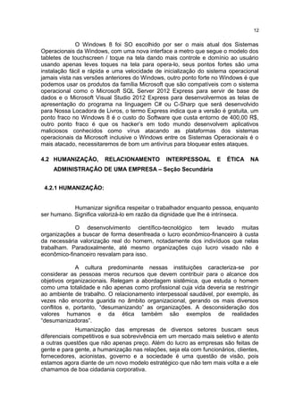 O Windows 8 foi SO escolhido por ser o mais atual dos Sistemas
Operacionais da Windows, com uma nova interface a metro que segue o modelo dos
tabletes de touchscreen / toque na tela dando mais controle e domínio ao usuário
usando apenas leves toques na tela para opera-lo, seus pontos fortes são uma
instalação fácil e rápida e uma velocidade de inicialização do sistema operacional
jamais vista nas versões anteriores do Windows, outro ponto forte no Windows é que
podemos usar os produtos da família Microsoft que são compatíveis com o sistema
operacional como o Microsoft SQL Server 2012 Express para servir de base de
dados e o Microsoft Visual Studio 2012 Express para desenvolvermos as telas de
apresentação do programa na linguagem C# ou C-Sharp que será desenvolvido
para Nossa Locadora de Livros, o termo Express indica que a versão é gratuita, um
ponto fraco no Windows 8 é o custo do Software que custa entorno de 400,00 R$,
outro ponto fraco é que os hacker’s em todo mundo desenvolvem aplicativos
maliciosos conhecidos como vírus atacando as plataformas dos sistemas
operacionais da Microsoft inclusive o Windows entre os Sistemas Operacionais é o
mais atacado, necessitaremos de bom um antivírus para bloquear estes ataques.
4.2 HUMANIZAÇÃO, RELACIONAMENTO INTERPESSOAL E ÉTICA NA
ADMINISTRAÇÃO DE UMA EMPRESA – Seção Secundária
4.2.1 HUMANIZAÇÂO:
Humanizar significa respeitar o trabalhador enquanto pessoa, enquanto
ser humano. Significa valorizá-lo em razão da dignidade que lhe é intrínseca.
O desenvolvimento científico-tecnológico tem levado muitas
organizações a buscar de forma desenfreada o lucro econômico-financeiro à custa
da necessária valorização real do homem, notadamente dos indivíduos que nelas
trabalham. Paradoxalmente, até mesmo organizações cujo lucro visado não é
econômico-financeiro resvalam para isso.
A cultura predominante nessas instituições caracteriza-se por
considerar as pessoas meros recursos que devem contribuir para o alcance dos
objetivos organizacionais. Relegam a abordagem sistêmica, que estuda o homem
como uma totalidade e não apenas como profissional cuja vida deveria se restringir
ao ambiente de trabalho. O relacionamento interpessoal saudável, por exemplo, às
vezes não encontra guarida no âmbito organizacional, gerando os mais diversos
conflitos e, portanto, “desumanizando” as organizações. A desconsideração dos
valores humanos e da ética também são exemplos de realidades
“desumanizadoras”.
Humanização das empresas de diversos setores buscam seus
diferenciais competitivos e sua sobrevivência em um mercado mais seletivo e atento
a outras questões que não apenas preço. Além do lucro as empresas são feitas de
gente e para gente, a humanização nas relações, seja ela com funcionários, clientes,
fornecedores, acionistas, governo e a sociedade é uma questão de visão, pois
estamos agora diante de um novo modelo estratégico que não tem mais volta e a ele
chamamos de boa cidadania corporativa.
12
 