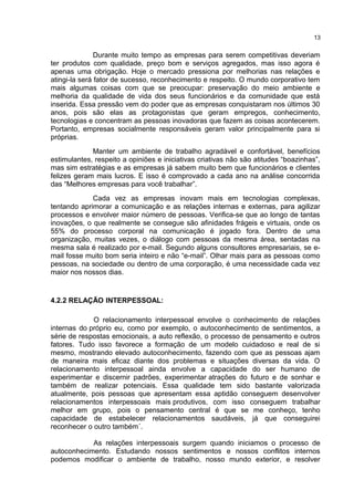 Durante muito tempo as empresas para serem competitivas deveriam
ter produtos com qualidade, preço bom e serviços agregados, mas isso agora é
apenas uma obrigação. Hoje o mercado pressiona por melhorias nas relações e
atingi-la será fator de sucesso, reconhecimento e respeito. O mundo corporativo tem
mais algumas coisas com que se preocupar: preservação do meio ambiente e
melhoria da qualidade de vida dos seus funcionários e da comunidade que está
inserida. Essa pressão vem do poder que as empresas conquistaram nos últimos 30
anos, pois são elas as protagonistas que geram empregos, conhecimento,
tecnologias e concentram as pessoas inovadoras que fazem as coisas acontecerem.
Portanto, empresas socialmente responsáveis geram valor principalmente para si
próprias.
Manter um ambiente de trabalho agradável e confortável, benefícios
estimulantes, respeito a opiniões e iniciativas criativas não são atitudes “boazinhas”,
mas sim estratégias e as empresas já sabem muito bem que funcionários e clientes
felizes geram mais lucros. E isso é comprovado a cada ano na análise concorrida
das “Melhores empresas para você trabalhar”.
Cada vez as empresas inovam mais em tecnologias complexas,
tentando aprimorar a comunicação e as relações internas e externas, para agilizar
processos e envolver maior número de pessoas. Verifica-se que ao longo de tantas
inovações, o que realmente se consegue são afinidades frágeis e virtuais, onde os
55% do processo corporal na comunicação é jogado fora. Dentro de uma
organização, muitas vezes, o diálogo com pessoas da mesma área, sentadas na
mesma sala é realizado por e-mail. Segundo alguns consultores empresariais, se e-
mail fosse muito bom seria inteiro e não “e-mail”. Olhar mais para as pessoas como
pessoas, na sociedade ou dentro de uma corporação, é uma necessidade cada vez
maior nos nossos dias.
4.2.2 RELAÇÃO INTERPESSOAL:
O relacionamento interpessoal envolve o conhecimento de relações
internas do próprio eu, como por exemplo, o autoconhecimento de sentimentos, a
série de respostas emocionais, a auto reflexão, o processo de pensamento e outros
fatores. Tudo isso favorece a formação de um modelo cuidadoso e real de si
mesmo, mostrando elevado autoconhecimento, fazendo com que as pessoas ajam
de maneira mais eficaz diante dos problemas e situações diversas da vida. O
relacionamento interpessoal ainda envolve a capacidade do ser humano de
experimentar e discernir padrões, experimentar atrações do futuro e de sonhar e
também de realizar potenciais. Essa qualidade tem sido bastante valorizada
atualmente, pois pessoas que apresentam essa aptidão conseguem desenvolver
relacionamentos interpessoais mais produtivos, com isso conseguem trabalhar
melhor em grupo, pois o pensamento central é que se me conheço, tenho
capacidade de estabelecer relacionamentos saudáveis, já que conseguirei
reconhecer o outro também´.
As relações interpessoais surgem quando iniciamos o processo de
autoconhecimento. Estudando nossos sentimentos e nossos conflitos internos
podemos modificar o ambiente de trabalho, nosso mundo exterior, e resolver
13
 