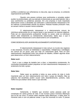 conflitos e problemas que enfrentamos no dia-a-dia, seja na empresa, no ambiente
organizacional ou em família.
Quando uma pessoa conhece seus sentimentos e emoções podem
auxiliar na produtividade, pois sua atenção é direcionada ao que está fazendo, não a
seus sentimentos ou problemas pessoais. Em uma empresa é muito importante
desenvolver cursos e atividades que estimulem o relacionamento interpessoal a fim
de melhorar a produtividade através da eficácia. Pessoas focadas produzem mais,
se cansam menos e causam menos acidentes.
O relacionamento interpessoal é o relacionamento comum de
indivíduos pertencentes de um mesmo grupo e que possuem os mesmos objetivos.
Pode ser um relacionamento profissional, familiar ou social, onde os indivíduos
devem estar diretamente ou indiretamente relacionados. Saiba aqui, o que é
relacionamento interpessoal e como desenvolvê-lo com competência.
COMO DESENVOLVER UM BOM RELACIONAMENTO INTERPESSOAL
O relacionamento interpessoal é mais comum no mundo dos negócios
e das empresas. Envolve as habilidades e capacidades, inteligências e estratégias
em comum de um grupo, para que haja um crescimento geral. Para um bom
relacionamento interpessoal entre uma equipe de trabalho, existem algumas dicas
para desenvolver um bom relacionamento.
Saber ouvir:
Ouvir o que o colega de trabalho tem a dizer, e interpretá-la corretamente. As
conclusões precipitadas podem prejudicar um bom relacionamento interpessoal, e o
andamento de todo o grupo.
Saber falar:
Saber expor as opiniões e todos os seus pontos de vista é muito
importante para um bom relacionamento com todo o grupo de trabalho. Mas as
palavras mal escolhidas podem causar certo desentendimento, portanto, nada
melhor do que analisar várias vezes o que será dito.
Saber respeitar:
Certamente, o trabalho que envolver outras pessoas pode ser
complicado em certos pontos de vista. O ser humano possui inúmeras diferenças
que os faz ser único. É preciso saber respeitar estas diferenças, e saber dizer no
momento certo e com as palavras certas, o que lhe incomoda no outro. É preciso
14
 