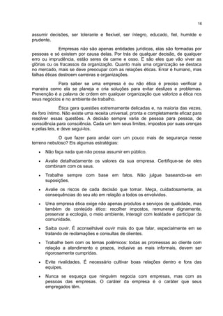 assumir decisões, ser tolerante e flexível, ser íntegro, educado, fiel, humilde e
prudente.
Empresas não são apenas entidades jurídicas, elas são formadas por
pessoas e só existem por causa delas. Por trás de qualquer decisão, de qualquer
erro ou imprudência, estão seres de carne e osso. E são eles que vão viver as
glórias ou os fracassos da organização. Quanto mais uma organização se destaca
no mercado, mais se deve preocupar com as relações éticas. Errar é humano, mas
falhas éticas destroem carreiras e organizações.
Para saber se uma empresa é ou não ética é preciso verificar a
maneira como ela se planeja e cria soluções para evitar deslizes e problemas.
Prevenção é a palavra de ordem em qualquer organização que valorize a ética nos
seus negócios e no ambiente de trabalho.
Ética gera questões extremamente delicadas e, na maioria das vezes,
de foro íntimo. Não existe uma receita universal, pronta e completamente eficaz para
resolver essas questões. A decisão sempre varia de pessoa para pessoa, de
consciência para consciência. Cada um tem seus limites, impostos por suas crenças
e pelas leis, e deve segui-los.
O que fazer para andar com um pouco mais de segurança nesse
terreno nebuloso? Eis algumas estratégias:
• Não faça nada que não possa assumir em público.
• Avalie detalhadamente os valores da sua empresa. Certifique-se de eles
combinam com os seus.
• Trabalhe sempre com base em fatos. Não julgue baseando-se em
suposições.
• Avalie os riscos de cada decisão que tomar. Meça, cuidadosamente, as
consequências do seu ato em relação a todos os envolvidos.
• Uma empresa ética exige não apenas produtos e serviços de qualidade, mas
também de conteúdo ético: recolher impostos, remunerar dignamente,
preservar a ecologia, o meio ambiente, interagir com lealdade e participar da
comunidade.
• Saiba ouvir. É aconselhável ouvir mais do que falar, especialmente em se
tratando de reclamações e consultas de clientes.
• Trabalhe bem com os temas polêmicos: todas as promessas ao cliente com
relação a atendimento e prazos, inclusive as mais informais, devem ser
rigorosamente cumpridas.
• Evite rivalidades. É necessário cultivar boas relações dentro e fora das
equipes.
• Nunca se esqueça que ninguém negocia com empresas, mas com as
pessoas das empresas. O caráter da empresa é o caráter que seus
empregados têm.
16
 