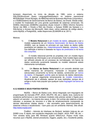 tornaram disponíveis no início da década de 1980, como o sistema
SQL/DS(Structured Query Language/DataSystem) no sistema operacional
MVS(Multiple Virtual Storage), da IBM(International Business Machines Corporation),
e o SGBD(Sistema de Gerenciamento de Banco de Dados), da Oracle. Desde então,
o modelo foi implantado em uma grande quantidade de sistemas comerciais. Os
SGBDs relacionais (SGBDRs) populares atuais incluem o DB2e Informix Dynamic
Server (da IBM), o Oracle e Rdb (da Oracle), o Sybase SGBD (da Sybase) e o
SQLServer e Access (da Microsoft). Além disso, vários sistemas de código aberto,
como MySQL e PostgreSQL, estão disponíveis (ELMASRI et al, 2011).
Motivos:
1) O Modelo Relacional é um modelo de dados, adequado a ser o
modelo subjacente de um Sistema Gerenciador de Banco de Dados
(SGBD), que se baseia no princípio em que todos os dados estão
guardados em tabelas (ou, matematicamente falando, relações). Toda
sua definição é teórica e baseada na lógica de predicados e na teoria
dos conjuntos.
2) O modelo relacional permite ao projetista criar um modelo lógico
consistente da informação a ser armazenada. Este modelo lógico pode
ser refinado através de um processo de normalização. Um banco de
dados construído puramente baseado no modelo relacional estará
inteiramente normalizado.
3) Um Banco de Dados Relacional é um conceito abstrato que
define maneiras de armazenar, manipular e recuperar dados
estruturados unicamente na forma de tabelas, construindo um banco
de dados. A linguagem padrão para os bancos de dados relacionais,
SQL, é apenas vagamente remanescente do modelo matemático.
Atualmente ela é adotada, apesar de suas restrições, porque ela é
antiga e muito mais popular que qualquer outra linguagem de banco de
dados.
4.3.2 SGBDS E SEUS PONTOS FORTES
MySQL – Banco de Dados Livre, ótima integração com linguagens de
programação de mercado (PHP, JAVA, DELPHI, VB, etc.), rápido, leve, costuma ter
excelente performance e usar hardware modesto (não precisa vender o fígado para
adquirir um servidor – na maioria dos casos, é claro. Os contras são relativos a baixa
robustez, a escassez de recursos e a falta de amadurecimento (comparado às
demais alternativas citadas abaixo – não aconselho para desenvolvimento de
sistemas críticos e escalonáveis – bom para uso em ambiente internet). Site oficial:
http://www.mysql.com/
FireBird – Advindo do Interbase da Borland, também trata-se de um
SGBD Livre. É rápido, tem excelente integração com Delphi, JAVA, PHP, VB, etc. –
Tem versões tanto para MS Windows quanto GNU/Linux. Possui muito mais
recursos que o MySQL (stored procedures, triggers, papéis, etc.). Excelente pedida,
18
 