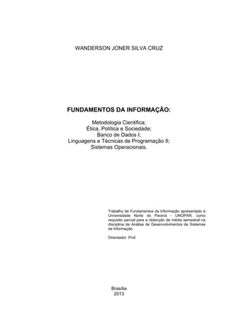 Brasília
2013
FUNDAMENTOS DA INFORMAÇÃO:
Metodologia Cientifica;
Ética, Política e Sociedade;
Banco de Dados I;
Linguagens e Técnicas de Programação II;
Sistemas Operacionais.
Trabalho de Fundamentos da Informação apresentado à
Universidade Norte do Paraná - UNOPAR, como
requisito parcial para a obtenção de média semestral na
disciplina de Análise de Desenvolvimentos de Sistemas
de Informação.
Orientador: Prof.
WANDERSON JONER SILVA CRUZ
 