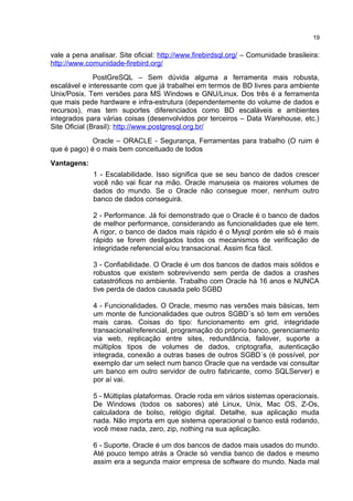 vale a pena analisar. Site oficial: http://www.firebirdsql.org/ – Comunidade brasileira:
http://www.comunidade-firebird.org/
PostGreSQL – Sem dúvida alguma a ferramenta mais robusta,
escalável e interessante com que já trabalhei em termos de BD livres para ambiente
Unix/Posix. Tem versões para MS Windows e GNU/Linux. Dos três é a ferramenta
que mais pede hardware e infra-estrutura (dependentemente do volume de dados e
recursos), mas tem suportes diferenciados como BD escaláveis e ambientes
integrados para várias coisas (desenvolvidos por terceiros – Data Warehouse, etc.)
Site Oficial (Brasil): http://www.postgresql.org.br/
Oracle – ORACLE - Segurança, Ferramentas para trabalho (O ruim é
que é pago) é o mais bem conceituado de todos
Vantagens:
1 - Escalabilidade. Isso significa que se seu banco de dados crescer
você não vai ficar na mão. Oracle manuseia os maiores volumes de
dados do mundo. Se o Oracle não consegue moer, nenhum outro
banco de dados conseguirá.
2 - Performance. Já foi demonstrado que o Oracle é o banco de dados
de melhor performance, considerando as funcionalidades que ele tem.
A rigor, o banco de dados mais rápido é o Mysql porém ele só é mais
rápido se forem desligados todos os mecanismos de verificação de
integridade referencial e/ou transacional. Assim fica fácil.
3 - Confiabilidade. O Oracle é um dos bancos de dados mais sólidos e
robustos que existem sobrevivendo sem perda de dados a crashes
catastróficos no ambiente. Trabalho com Oracle há 16 anos e NUNCA
tive perda de dados causada pelo SGBD
4 - Funcionalidades. O Oracle, mesmo nas versões mais básicas, tem
um monte de funcionalidades que outros SGBD´s só tem em versões
mais caras. Coisas do tipo: funcionamento em grid, integridade
transacional/referencial, programação do próprio banco, gerenciamento
via web, replicação entre sites, redundância, failover, suporte a
múltiplos tipos de volumes de dados, criptografia, autenticação
integrada, conexão a outras bases de outros SGBD´s (é possível, por
exemplo dar um select num banco Oracle que na verdade vai consultar
um banco em outro servidor de outro fabricante, como SQLServer) e
por aí vai.
5 - Múltiplas plataformas. Oracle roda em vários sistemas operacionais.
De Windows (todos os sabores) até Linux, Unix, Mac OS, Z-Os,
calculadora de bolso, relógio digital. Detalhe, sua aplicação muda
nada. Não importa em que sistema operacional o banco está rodando,
você mexe nada, zero, zip, nothing na sua aplicação.
6 - Suporte. Oracle é um dos bancos de dados mais usados do mundo.
Até pouco tempo atrás a Oracle só vendia banco de dados e mesmo
assim era a segunda maior empresa de software do mundo. Nada mal
19
 