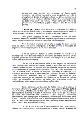 considerando que compete com empresas que fazem desde
videogame até sistema operacional para computador de mão e
smartphone. A Oracle diversificou bastante nos últimos tempos mas o
negócio principal dela ainda é banco de dados. Por ser um dos bancos
de dados mais usados no mundo, o Oracle conta com milhões de
profissionais, comunidades e grupos de discussão para dar suporte ao
produto.
O MySQL Workbench é uma ferramenta indispensável na opinião de
muitos programadores. Ela simplifica o processo de desenvolvimento de banco de
dados, oferecendo uma interface visual para simplificação desse processo.
Uma grande vantagem do MySQL Workbench é que ele torna
automática a execução de tarefas comuns e amplia as capacidades de comunicação
técnica entre administradores de bancos de dados e desenvolvedores.
Além do mais, o programa baseia toda a criação de relacionamento
entre as tabelas em chaves estrangeiras, e também permite a realização da
engenharia-reversa dos esquemas de um banco de dados.
A fim de organizar o trabalho e facilitar atividades de manutenção e
atualização do banco de dados utilizou-se o diagrama de modelo relacional. Em tal
diagrama, podem-se visualizar todas as tabelas, seus campos e tipos de dados,
índices, chaves e relacionamentos.
WORKBENCH (ferramentas case) é um conjunto de ferramentas
case, reunidas com objetivo de fornecer suporte a uma fase particular de um
processo desenvolvimento de software. uma vantagem de se agrupar ferramentas
em um workbench é que elas podem trabalhar juntas para maior suporte do que
uma ferramenta única. a forma de integração utilizando workbenches pode
apresentar vantagens sobre o desenvolvimento utilizando ferramentas isoladas.
novas ferramentas adequadas para as necessidades particulares de uma
organização podem ser acrescentadas ao workbench, ou ferramentas antigas
podem ser substituídas por outras. as saídas das ferramentas podem ser
manipulados por sistemas de gerenciamento de configuração.
Para a construção do Diagrama de Modelo Relacional foi utilizada a
ferramenta administrativa MySQL Workbench 5.2, a qual, segundo MYSQL (2012) é
uma ferramenta unificada para projetistas de banco de dados, desenvolvedores e
administradores de banco de dados. A ferramenta provê suporte para modelagem
de dados, desenvolvimento SQL (Structured Query Language), ferramentas
administrativas para configuração de servidores, administração de usuários, entre
outros. O software está disponível para os sistemas operacionais Windows, Linux e
Mac OS. Trata-se de uma aplicação de uso livre e de código aberto, disponibilizado
sob a Licença GPL(General Public License).
A GPL é uma licença de software elaborada pela GNU Operating
System. Segundo GNU(2012), Os softwares que possuem tal licença podem ser
20
 
